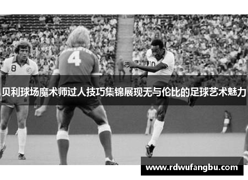 贝利球场魔术师过人技巧集锦展现无与伦比的足球艺术魅力