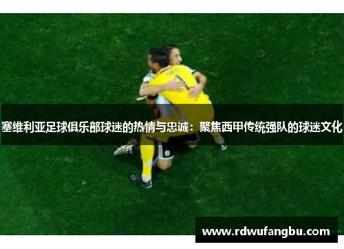 塞维利亚足球俱乐部球迷的热情与忠诚：聚焦西甲传统强队的球迷文化