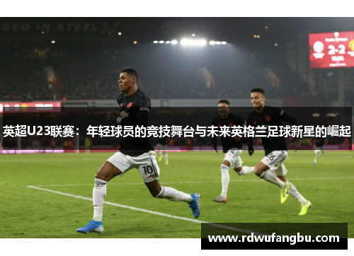 英超U23联赛：年轻球员的竞技舞台与未来英格兰足球新星的崛起