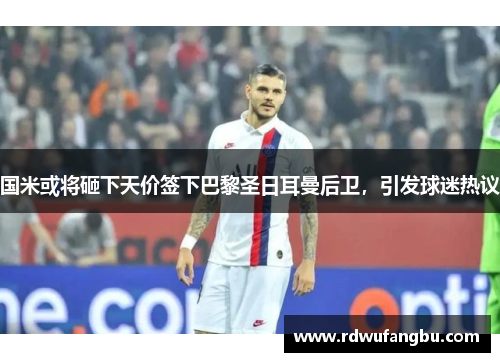 国米或将砸下天价签下巴黎圣日耳曼后卫，引发球迷热议