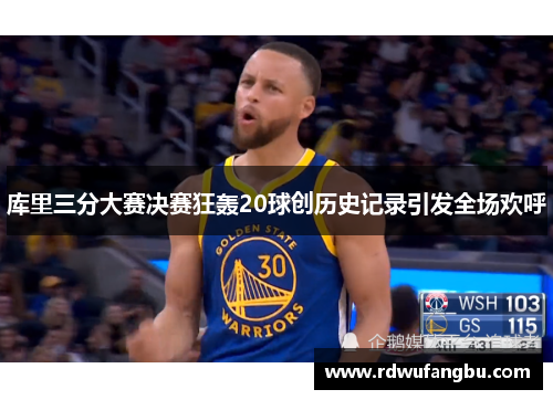 库里三分大赛决赛狂轰20球创历史记录引发全场欢呼