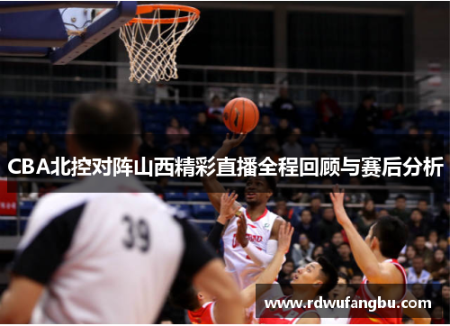 CBA北控对阵山西精彩直播全程回顾与赛后分析