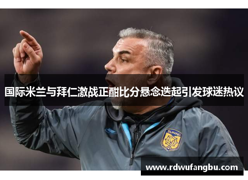 国际米兰与拜仁激战正酣比分悬念迭起引发球迷热议